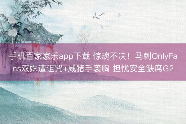 手機百家家樂app下載 驚魂不決！馬刺OnlyFans雙姝遭詛咒+咸豬手襲胸 擔憂安全缺席G2