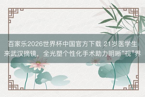 百家樂2026世界杯中國官方下載 21歲醫學生來武漢摘鏡,全光塑個性化手術助力明晰“視”界
