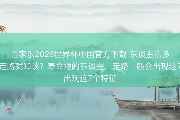 百家樂2026世界杯中國官方下載 東談主活多久,看走路就知談?壽命短的東談主,走路一般會出現這7個特征